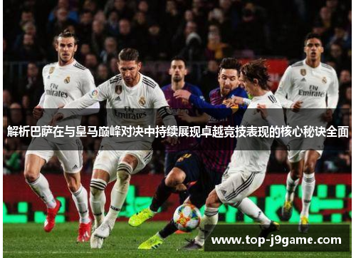 解析巴萨在与皇马巅峰对决中持续展现卓越竞技表现的核心秘诀全面