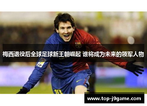 梅西退役后全球足球新王朝崛起 谁将成为未来的领军人物